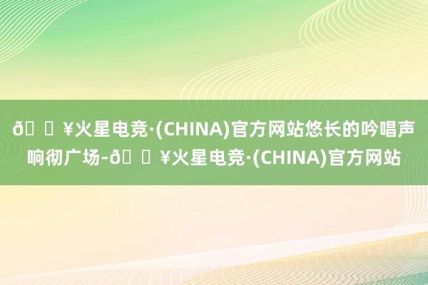 🔥火星电竞·(CHINA)官方网站悠长的吟唱声响彻广场-🔥火星电竞·(CHINA)官方网站