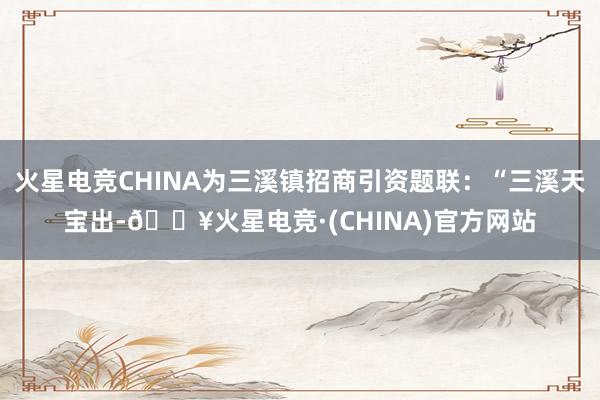 火星电竞CHINA为三溪镇招商引资题联：“三溪天宝出-🔥火星电竞·(CHINA)官方网站