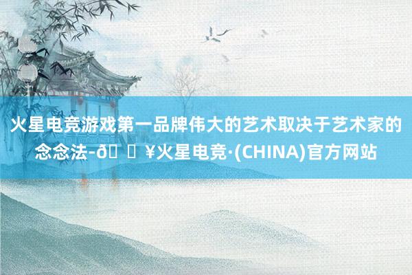 火星电竞游戏第一品牌伟大的艺术取决于艺术家的念念法-🔥火星电竞·(CHINA)官方网站