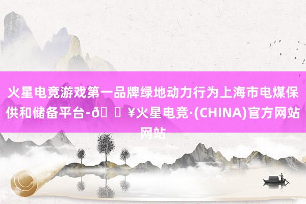 火星电竞游戏第一品牌绿地动力行为上海市电煤保供和储备平台-🔥火星电竞·(CHINA)官方网站